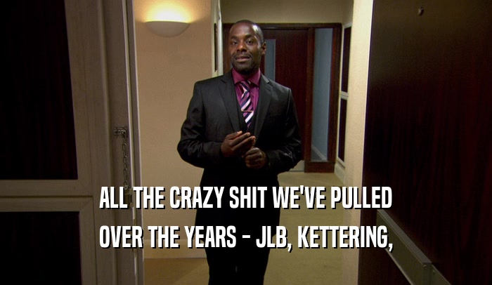 ALL THE CRAZY SHIT WE'VE PULLED OVER THE YEARS - JLB, KETTERING, 
