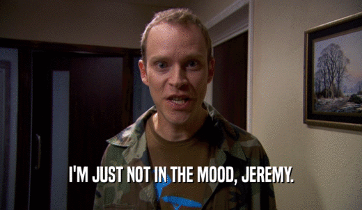 I'M JUST NOT IN THE MOOD, JEREMY.  