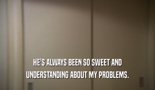 HE'S ALWAYS BEEN SO SWEET AND UNDERSTANDING ABOUT MY PROBLEMS. 