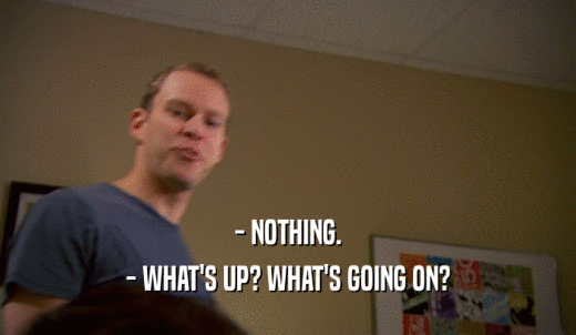 - NOTHING. - WHAT'S UP? WHAT'S GOING ON? 