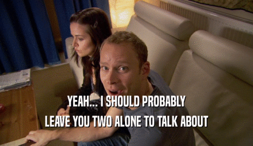 YEAH... I SHOULD PROBABLY LEAVE YOU TWO ALONE TO TALK ABOUT 