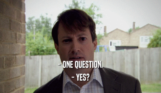 - ONE QUESTION. - YES? 
