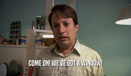 COME ON! WE'VE GOT A WINDOW!  