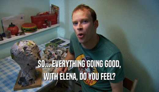 SO... EVERYTHING GOING GOOD, WITH ELENA, DO YOU FEEL? 
