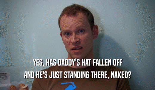 YES, HAS DADDY'S HAT FALLEN OFF AND HE'S JUST STANDING THERE, NAKED? 