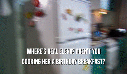 WHERE'S REAL ELENA? AREN'T YOU COOKING HER A BIRTHDAY BREAKFAST? 