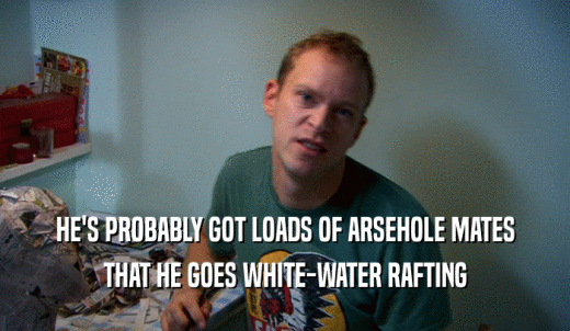 HE'S PROBABLY GOT LOADS OF ARSEHOLE MATES THAT HE GOES WHITE-WATER RAFTING 