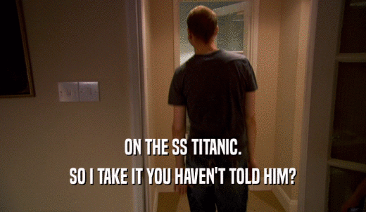 ON THE SS TITANIC. SO I TAKE IT YOU HAVEN'T TOLD HIM? 