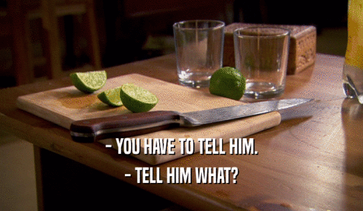 - YOU HAVE TO TELL HIM. - TELL HIM WHAT? 