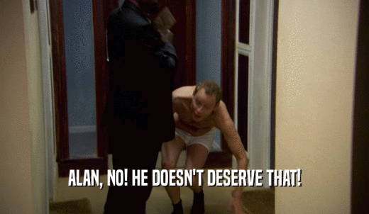 ALAN, NO! HE DOESN'T DESERVE THAT!  