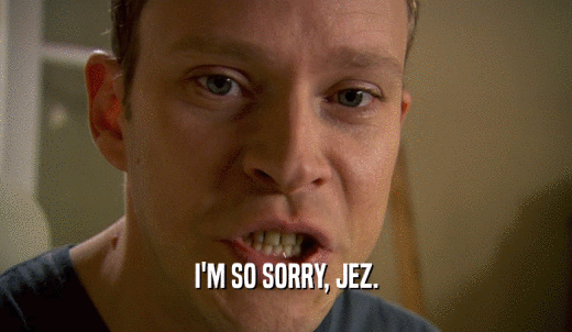 I'M SO SORRY, JEZ.  