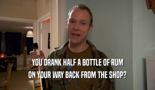 YOU DRANK HALF A BOTTLE OF RUM ON YOUR WAY BACK FROM THE SHOP? 