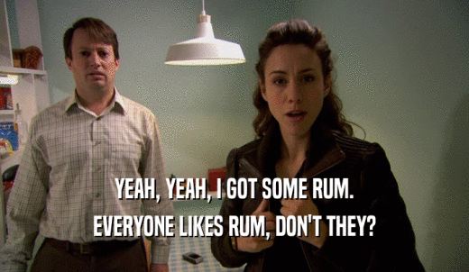 YEAH, YEAH, I GOT SOME RUM. EVERYONE LIKES RUM, DON'T THEY? 