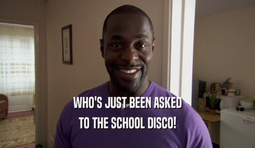 WHO'S JUST BEEN ASKED TO THE SCHOOL DISCO! 