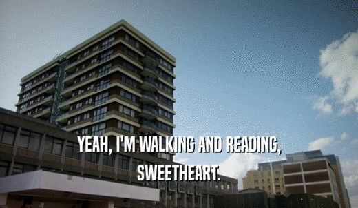YEAH, I'M WALKING AND READING, SWEETHEART. 