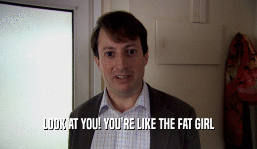 LOOK AT YOU! YOU'RE LIKE THE FAT GIRL  