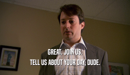 GREAT. JOIN US. TELL US ABOUT YOUR DAY, DUDE. 