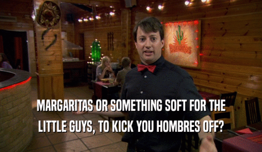 MARGARITAS OR SOMETHING SOFT FOR THE LITTLE GUYS, TO KICK YOU HOMBRES OFF? 