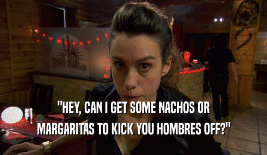 'HEY, CAN I GET SOME NACHOS OR MARGARITAS TO KICK YOU HOMBRES OFF?' 