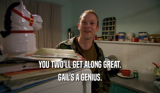 YOU TWO'LL GET ALONG GREAT. GAIL'S A GENIUS. 