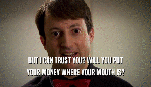 BUT I CAN TRUST YOU? WILL YOU PUT YOUR MONEY WHERE YOUR MOUTH IS? 