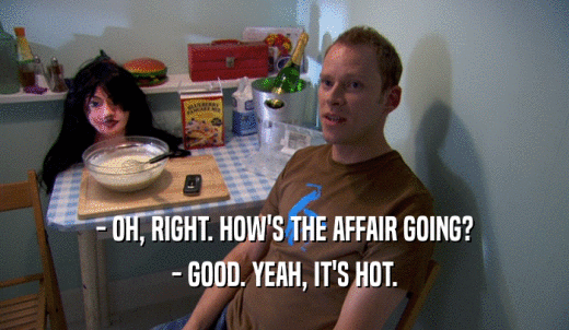 - OH, RIGHT. HOW'S THE AFFAIR GOING? - GOOD. YEAH, IT'S HOT. 
