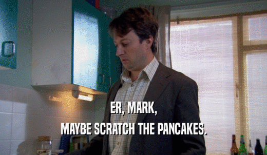 ER, MARK, MAYBE SCRATCH THE PANCAKES. 