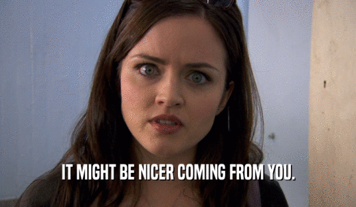 IT MIGHT BE NICER COMING FROM YOU.  