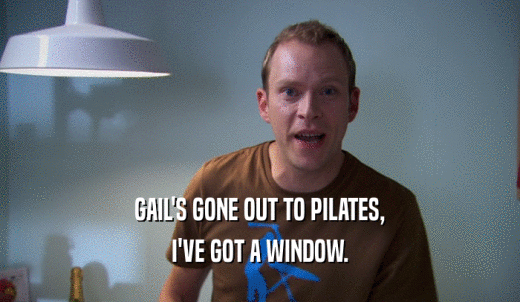 GAIL'S GONE OUT TO PILATES, I'VE GOT A WINDOW. 