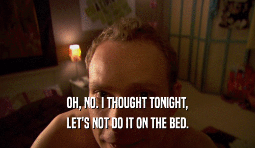 OH, NO. I THOUGHT TONIGHT, LET'S NOT DO IT ON THE BED. 