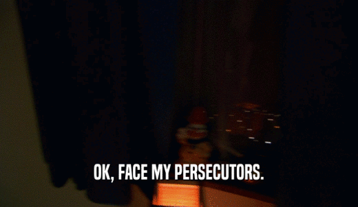 OK, FACE MY PERSECUTORS.  