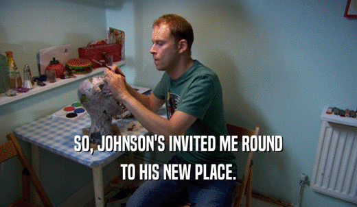 SO, JOHNSON'S INVITED ME ROUND TO HIS NEW PLACE. 