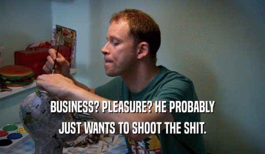 BUSINESS? PLEASURE? HE PROBABLY JUST WANTS TO SHOOT THE SHIT. 