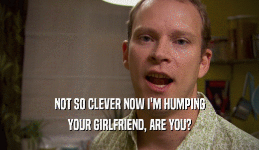 NOT SO CLEVER NOW I'M HUMPING YOUR GIRLFRIEND, ARE YOU? 