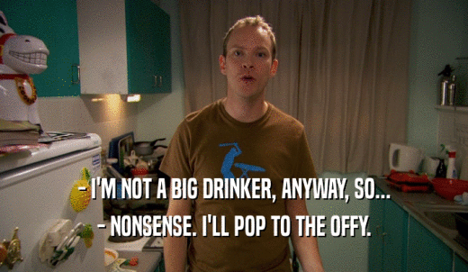 - I'M NOT A BIG DRINKER, ANYWAY, SO... - NONSENSE. I'LL POP TO THE OFFY. 