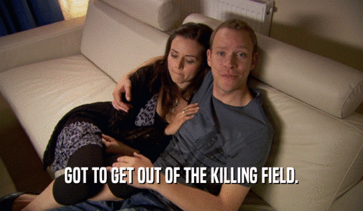 GOT TO GET OUT OF THE KILLING FIELD.  