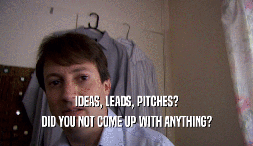IDEAS, LEADS, PITCHES? DID YOU NOT COME UP WITH ANYTHING? 