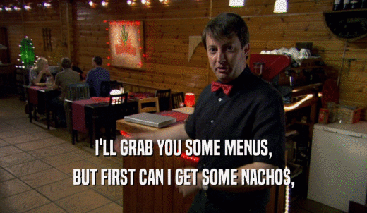 I'LL GRAB YOU SOME MENUS, BUT FIRST CAN I GET SOME NACHOS, 