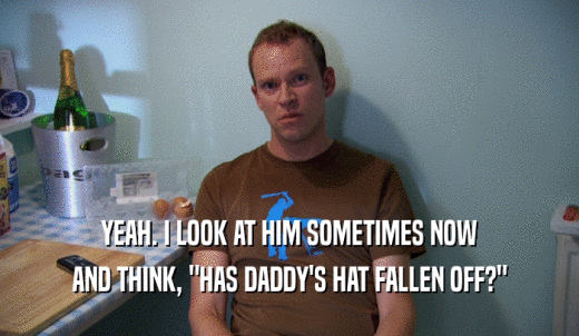YEAH. I LOOK AT HIM SOMETIMES NOW AND THINK, 'HAS DADDY'S HAT FALLEN OFF?' 