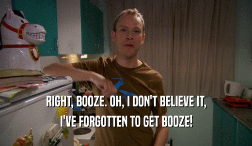 RIGHT, BOOZE. OH, I DON'T BELIEVE IT, I'VE FORGOTTEN TO GET BOOZE! 