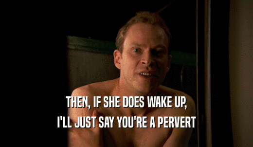 THEN, IF SHE DOES WAKE UP, I'LL JUST SAY YOU'RE A PERVERT 