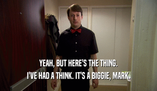 YEAH, BUT HERE'S THE THING. I'VE HAD A THINK. IT'S A BIGGIE, MARK. 