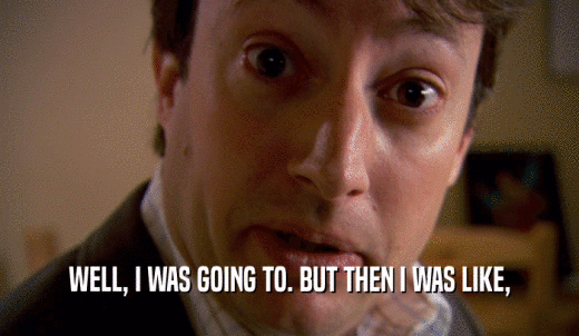 WELL, I WAS GOING TO. BUT THEN I WAS LIKE,  