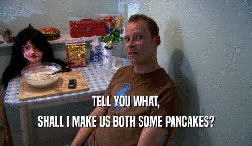 TELL YOU WHAT, SHALL I MAKE US BOTH SOME PANCAKES? 