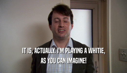 IT IS, ACTUALLY. I'M PLAYING A WHITIE, AS YOU CAN IMAGINE! 