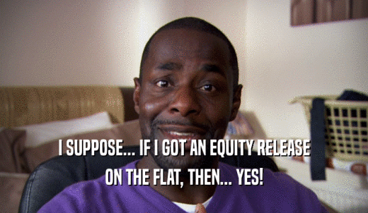 I SUPPOSE... IF I GOT AN EQUITY RELEASE ON THE FLAT, THEN... YES! 