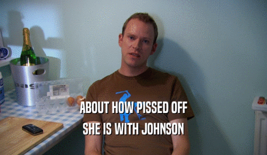 ABOUT HOW PISSED OFF SHE IS WITH JOHNSON 
