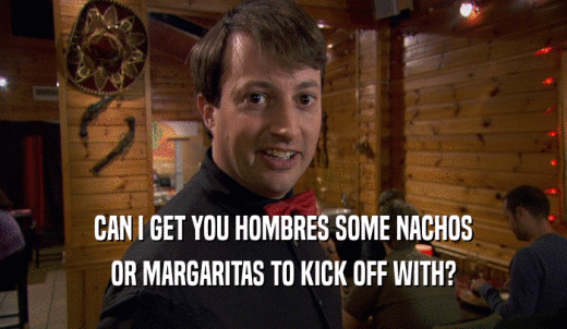 CAN I GET YOU HOMBRES SOME NACHOS OR MARGARITAS TO KICK OFF WITH? 