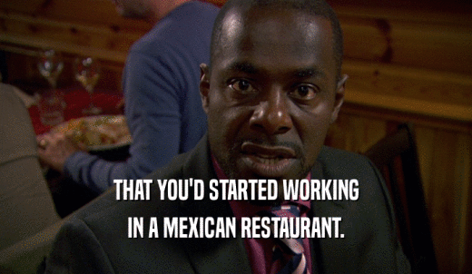 THAT YOU'D STARTED WORKING IN A MEXICAN RESTAURANT. 