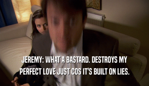 JEREMY: WHAT A BASTARD. DESTROYS MY PERFECT LOVE JUST COS IT'S BUILT ON LIES. 